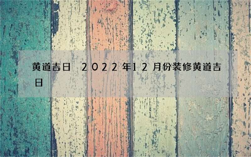 黄道吉日 2022年12月份装修黄道吉日